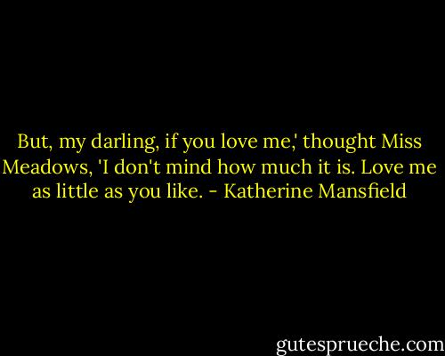 But, my darling, if you love me,' thought Miss Meadows, 'I don't mind how much it is. Love me as little as you like. - Katherine Mansfield
