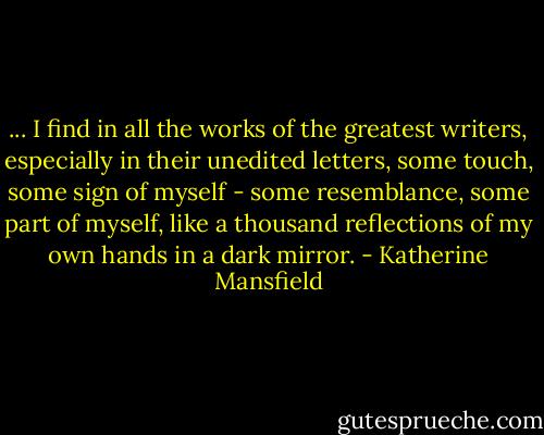 ... I find in all the works of the greatest writers, especially in their unedited letters, some touch, some sign of myself - some resemblance, some part of myself, like a thousand reflections of my own hands in a dark mirror. - Katherine Mansfield