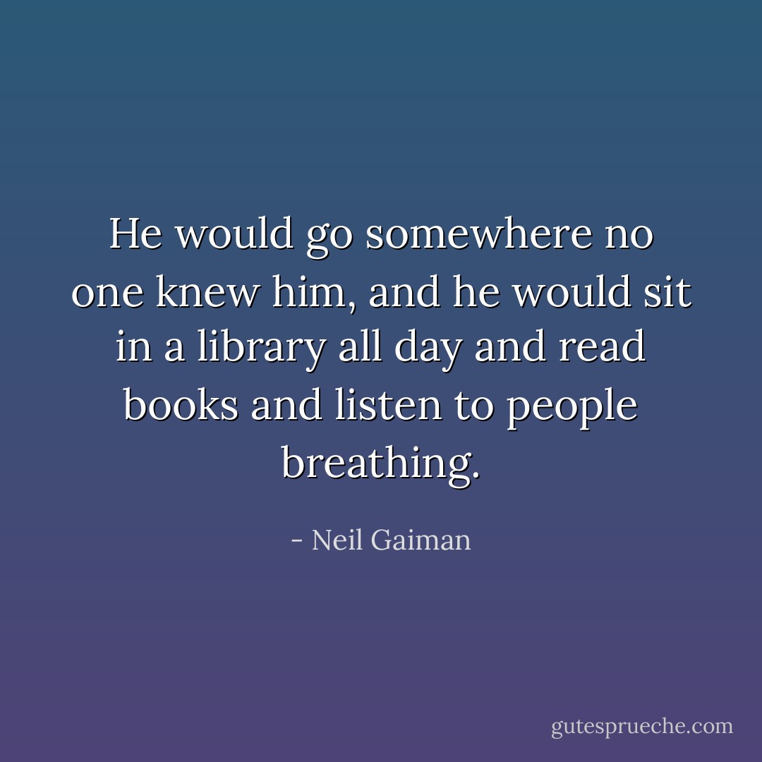 He would go somewhere no one knew him, and he would sit in a library all day and read books and listen to people breathing. - Neil Gaiman