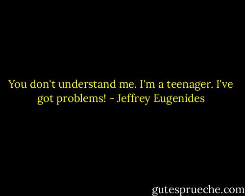 You don't understand me. I'm a teenager. I've got problems! - Jeffrey Eugenides