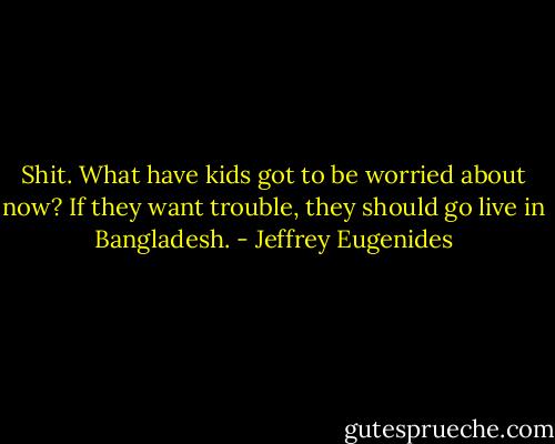 Shit. What have kids got to be worried about now? If they want trouble, they should go live in Bangladesh. - Jeffrey Eugenides