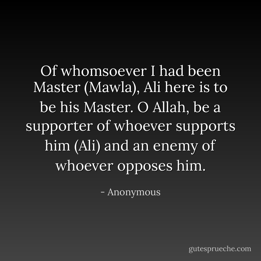 Of whomsoever I had been Master (Mawla), Ali here is to be his Master. O Allah, be a supporter of whoever supports him (Ali) and an enemy of whoever opposes him. - Anonymous