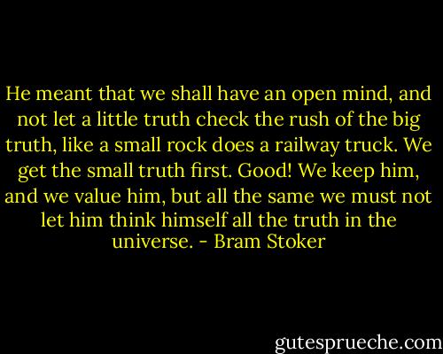 He meant that we shall have an open mind, and not let a little truth check the rush of the big truth, like a small rock does a railway truck. We get the small truth first. Good! We keep him, and we value him, but all the same we must not let him think himself all the truth in the universe. - Bram Stoker