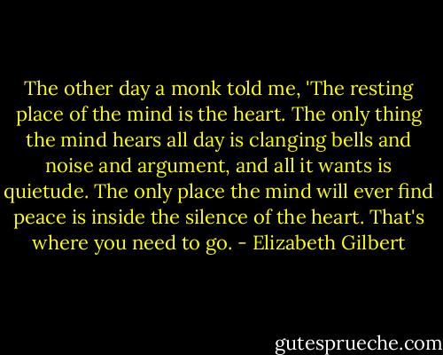 The other day a monk told me, 'The resting place of the mind is the heart. The only thing the mind hears all day is clanging bells and noise and argument, and all it wants is quietude. The only place the mind will ever find peace is inside the silence of the heart. That's where you need to go. - Elizabeth Gilbert