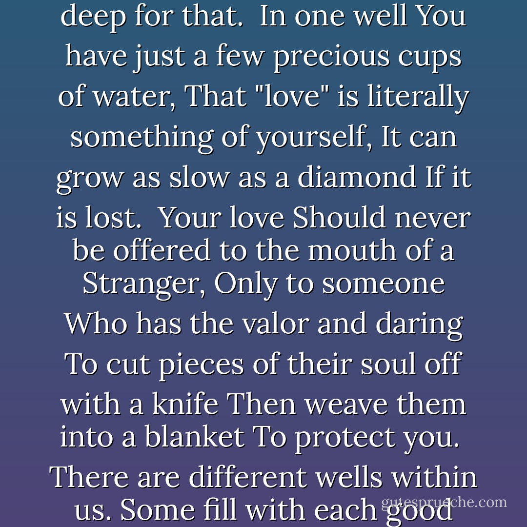 There are different wells within your heart.<br />Some fill with each good rain,<br />Others are far too deep for that.<br /><br />In one well<br />You have just a few precious cups of water,<br />That "love" is literally something of yourself,<br />It can grow as slow as a diamond<br />If it is lost.<br /><br />Your love<br />Should never be offered to the mouth of a<br />Stranger,<br />Only to someone<br />Who has the valor and daring<br />To cut pieces of their soul off with a knife<br />Then weave them into a blanket<br />To protect you.<br /><br />There are different wells within us.<br />Some fill with each good rain,<br />Others are far, far too deep<br />For that. - 