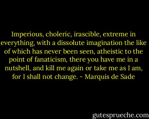 Imperious, choleric, irascible, extreme in everything, with a dissolute imagination the like of which has never been seen, atheistic to the point of fanaticism, there you have me in a nutshell, and kill me again or take me as I am, for I shall not change. - Marquis de Sade