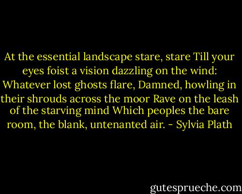At the essential landscape stare, stare<br />Till your eyes foist a vision dazzling on the wind:<br />Whatever lost ghosts flare,<br />Damned, howling in their shrouds across the moor<br />Rave on the leash of the starving mind<br />Which peoples the bare room, the blank, untenanted air. - Sylvia Plath