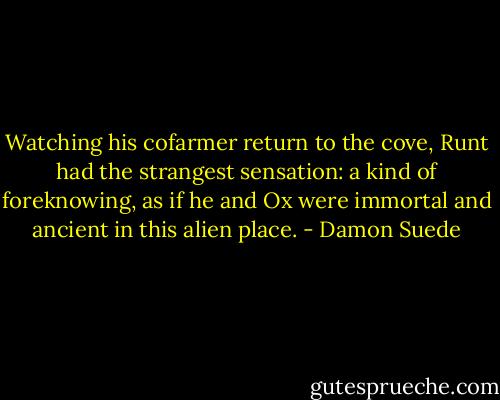Watching his cofarmer return to the cove, Runt had the strangest sensation: a kind of foreknowing, as if he and Ox were immortal and ancient in this alien place. - Damon Suede