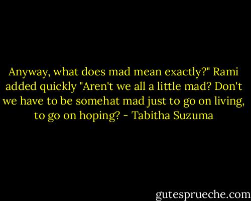 Anyway, what does mad mean exactly?" Rami added quickly "Aren't we all a little mad? Don't we have to be somehat mad just to go on living, to go on hoping? - Tabitha Suzuma