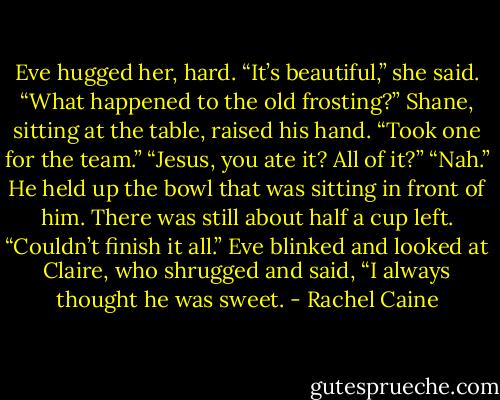 Eve hugged her, hard. “It’s beautiful,” she said. “What happened to the old frosting?”<br />Shane, sitting at the table, raised his hand. “Took one for the team.”<br />“Jesus, you ate it? All of it?”<br />“Nah.” He held up the bowl that was sitting in front of him. There was still about half a cup left. “Couldn’t finish it all.”<br />Eve blinked and looked at Claire, who shrugged and said, “I always thought he was sweet. - Rachel Caine