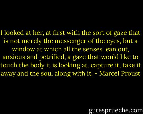 I looked at her, at first with the sort of gaze that is not merely the messenger of the eyes, but a window at which all the senses lean out, anxious and petrified, a gaze that would like to touch the body it is looking at, capture it, take it away and the soul along with it. - Marcel Proust