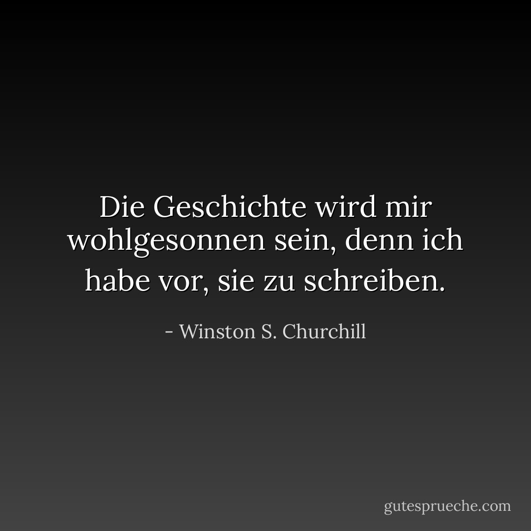 Die Geschichte wird mir wohlgesonnen sein, denn ich habe vor, sie zu schreiben. - Winston S. Churchill<