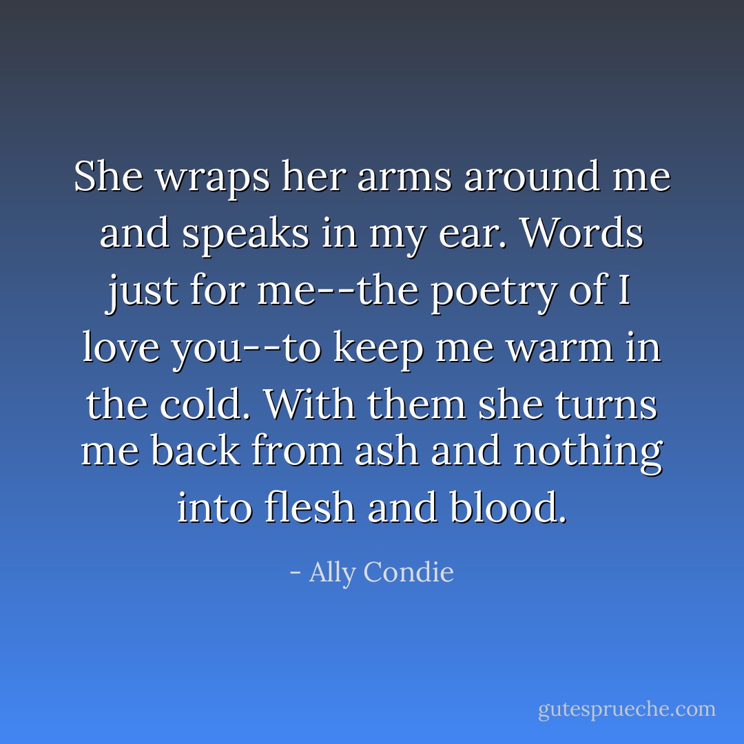 She wraps her arms around me and speaks in my ear. Words just for me--the poetry of <i>I love you</i>--to keep me warm in the cold. With them she turns me back from ash and nothing into flesh and blood. - Ally Condie