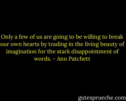 Only a few of us are going to be willing to break our own hearts by trading in the living beauty of imagination for the stark disappointment of words. - Ann Patchett