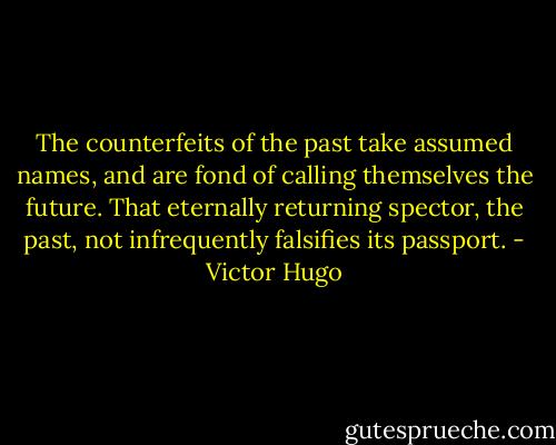 The counterfeits of the past take assumed names, and are fond of calling themselves the future. That eternally returning spector, the past, not infrequently falsifies its passport. - Victor Hugo