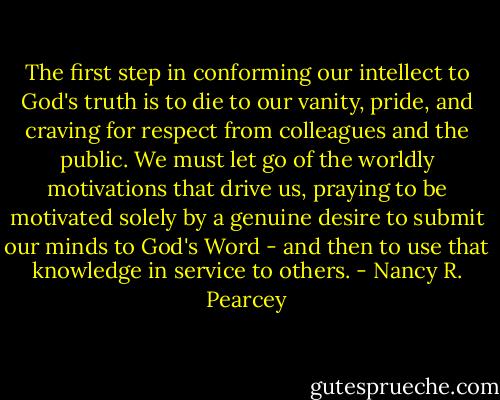 The first step in conforming our intellect to God's truth is to die to our vanity, pride, and craving for respect from colleagues and the public. We must let go of the worldly motivations that drive us, praying to be motivated solely by a genuine desire to submit our minds to God's Word - and then to use that knowledge in service to others. - Nancy R. Pearcey