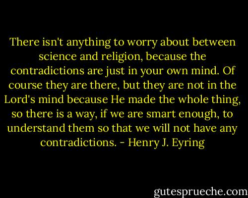 There isn't anything to worry about between science and religion, because the contradictions are just in your own mind. Of course they are there, but they are not in the Lord's mind because He made the whole thing, so there is a way, if we are smart enough, to understand them so that we will not have any contradictions. - Henry J. Eyring