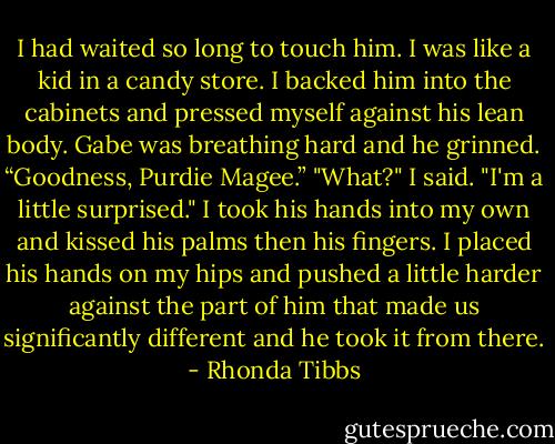 I had waited so long to touch him. I was like a kid in a candy store. I backed him into the cabinets and pressed myself against his lean body. Gabe was breathing hard and he grinned.<br />“Goodness, Purdie Magee.”<br />"What?" I said.<br />"I'm a little surprised."<br />I took his hands into my own and kissed his palms then his fingers. I placed his hands on my hips and pushed a little harder against the part of him that made us significantly different and he took it from there. - Rhonda Tibbs
