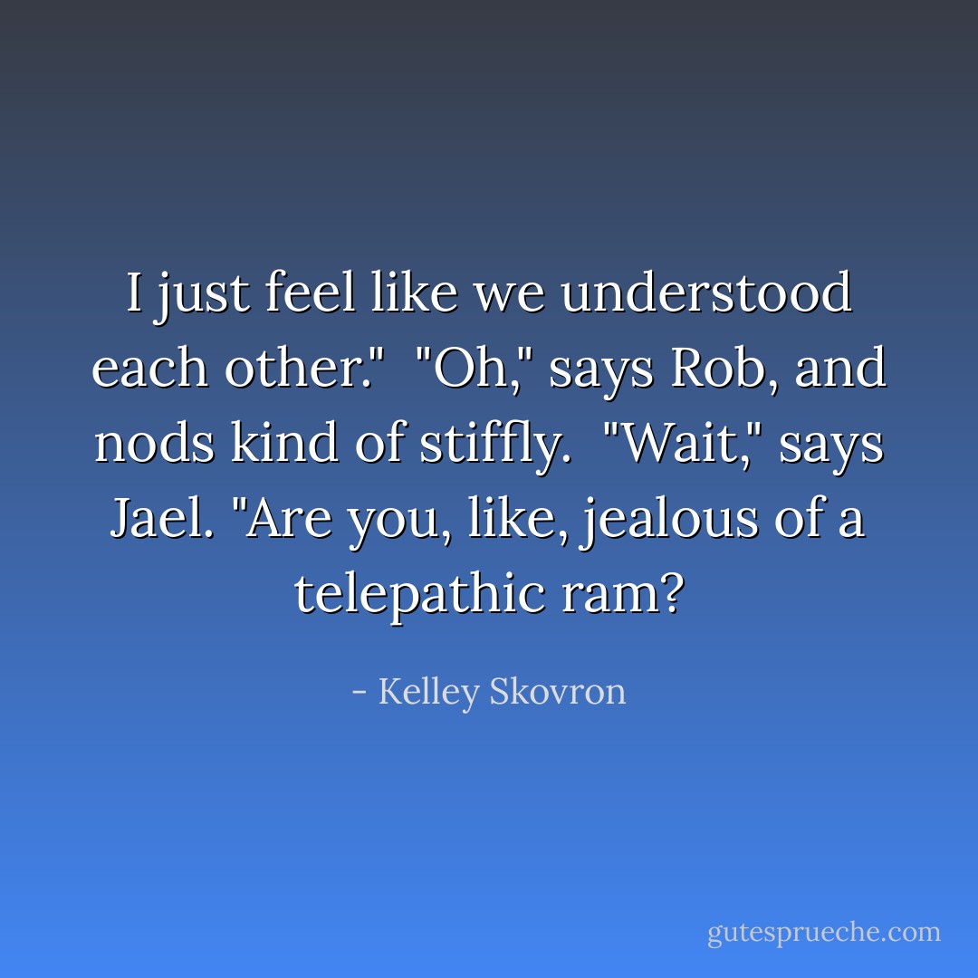 I just feel like we understood each other."<br /><br />"Oh," says Rob, and nods kind of stiffly.<br /><br />"Wait," says Jael. "Are you, like, jealous of a telepathic ram? - Kelley Skovron