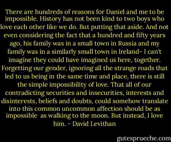 There are hundreds of reasons for Daniel and me<br />to be impossible. History has not been kind<br />to two boys who love each other like we do.<br />But putting that aside. And not even considering<br />the fact that a hundred and fifty years ago,<br />his family was in a small town in Russia<br />and my family was in a similarly small town<br />in Ireland- I can't imagine they could have<br />imagined us here, together. Forgetting our gender,<br />ignoring all the strange roads that led to us<br />being in the same time and place, there is still<br />the simple impossibility of love. That all of our<br />contradicting securities and insecurities,<br />interests and disinterests, beliefs and doubts,<br />could somehow translate into this common<br />uncommon affection should be as impossible <br />as walking to the moon. But instead, I love him. - David Levithan
