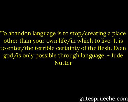 To abandon language is to stop/creating a place other than your own life/in which to live. It is to enter/the terrible certainty of the flesh. Even god/is only possible through language. - Jude Nutter