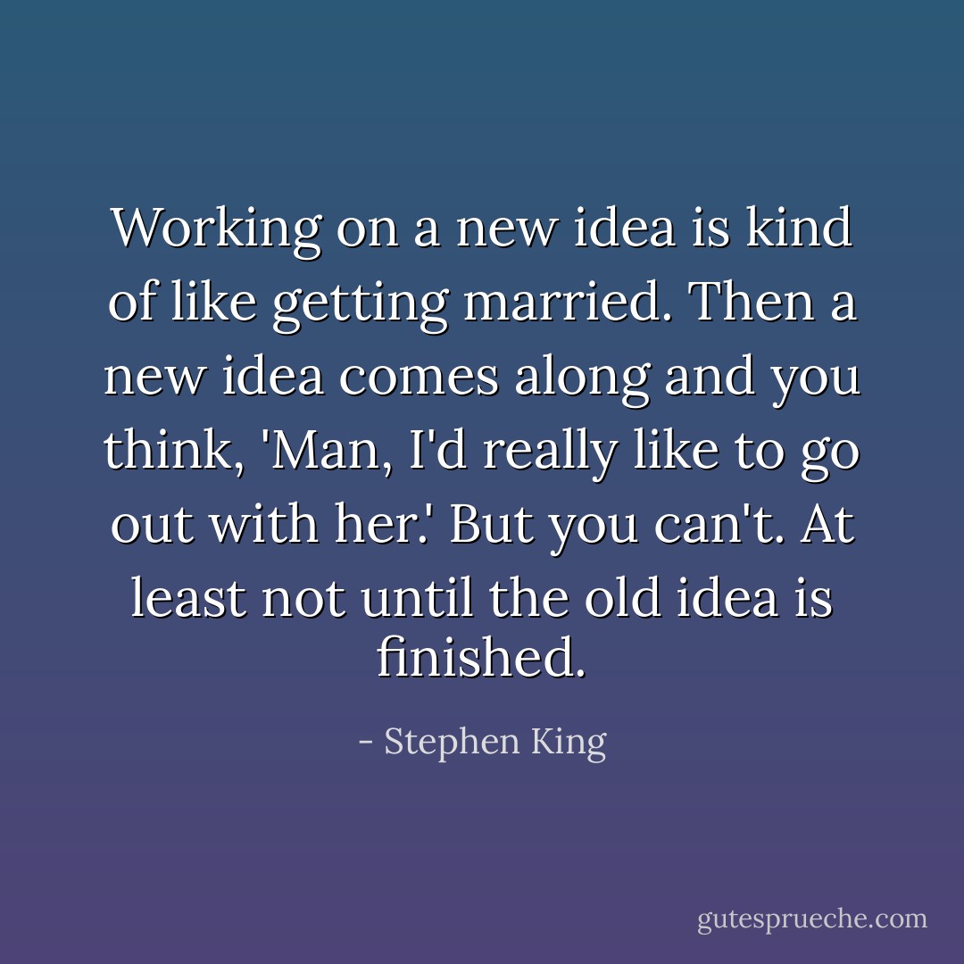 Working on a new idea is kind of like getting married. Then a new idea comes along and you think, 'Man, I'd really like to go out with her.' But you can't. At least not until the old idea is finished. - Stephen King