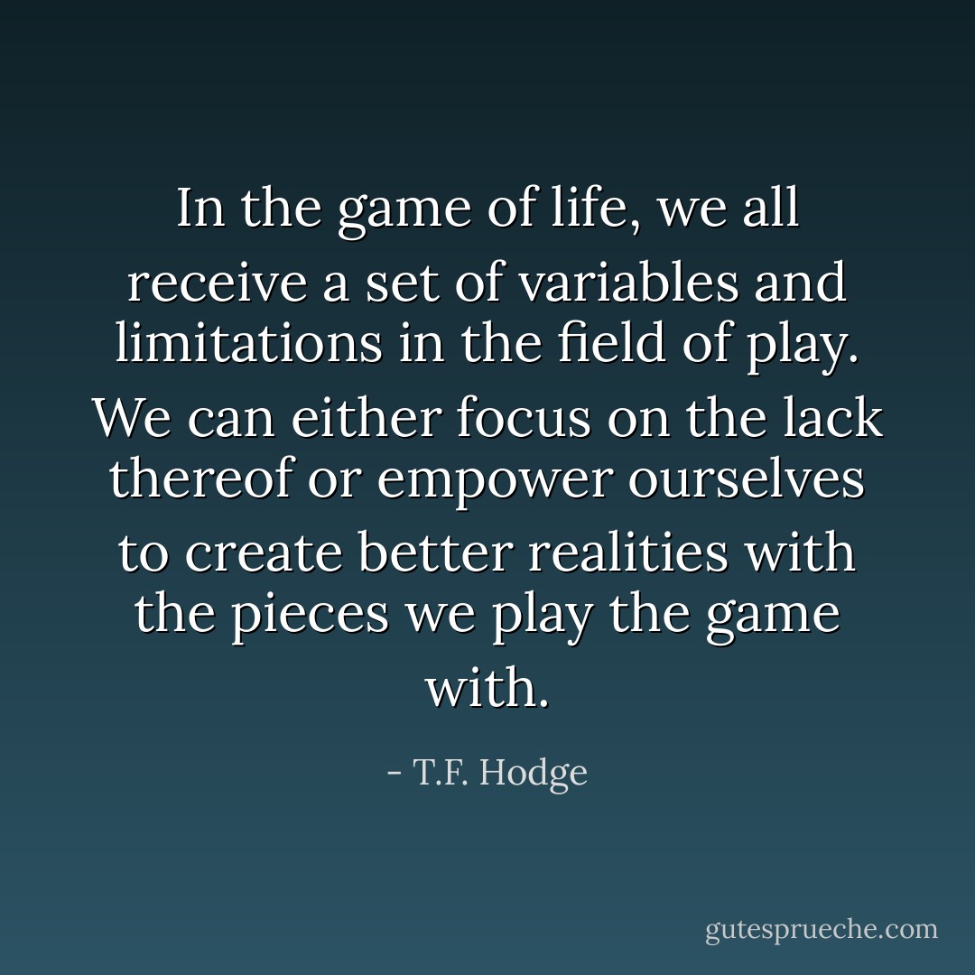 In the game of life, we all receive a set of variables and limitations in the field of play. We can either focus on the lack thereof or empower ourselves to create better realities with the pieces we play the game with. - T.F. Hodge