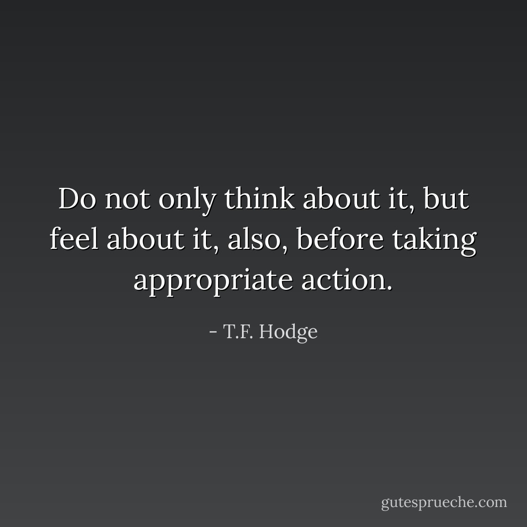 Do not only think about it, but feel about it, also, before taking appropriate action. - T.F. Hodge