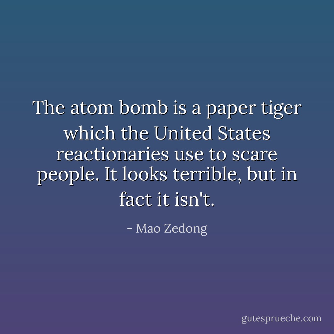 The atom bomb is a paper tiger which the United States reactionaries use to scare people. It looks terrible, but in fact it isn't. - Mao Zedong