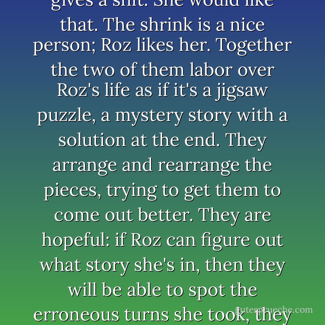 She goes off to see a shrink, to see if she can improve herself, make herself over into a new woman, one who no longer gives a shit. She would like that. The shrink is a nice person; Roz likes her. Together the two of them labor over Roz's life as if it's a jigsaw puzzle, a mystery story with a solution at the end. They arrange and rearrange the pieces, trying to get them to come out better. They are hopeful: if Roz can figure out what story she's in, then they will be able to spot the erroneous turns she took, they can retrace her steps, they can change the ending. They work out a tentative plot. - Margaret Atwood