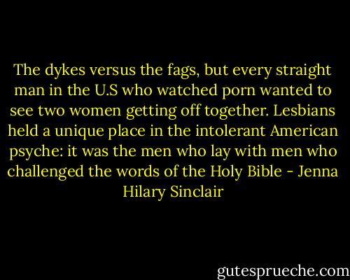 The dykes versus the fags, but every straight man in the U.S who watched porn wanted to see two women getting off together. Lesbians held a unique place in the intolerant American psyche: it was the men who lay with men who challenged the words of the Holy Bible - Jenna Hilary Sinclair