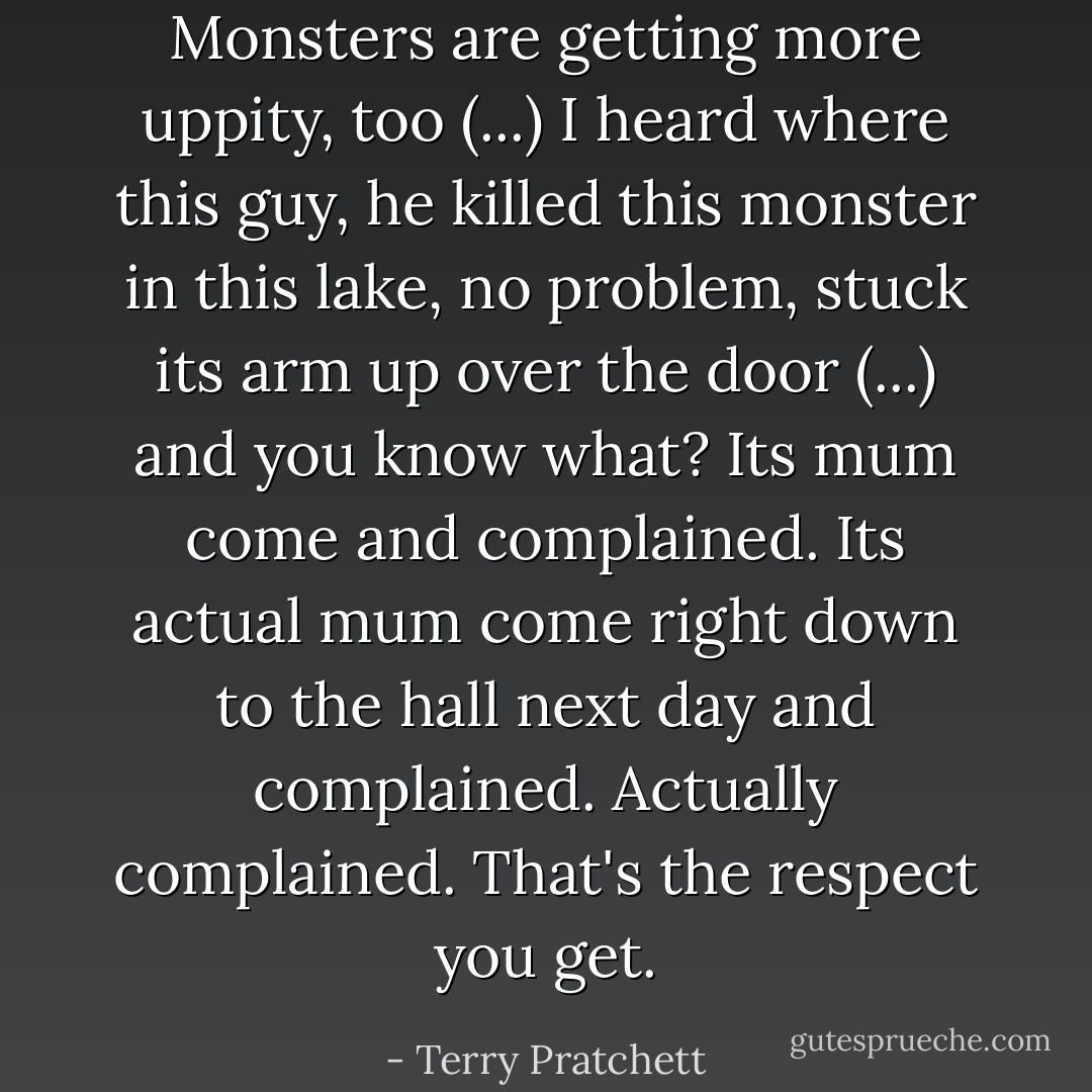 Monsters are getting more uppity, too (...) I heard where this guy, he killed this monster in this lake, no problem, stuck its arm up over the door (...) and you know what? Its mum come and complained. Its actual mum come right down to the hall next day and complained. Actually complained. That's the respect you get. - Terry Pratchett
