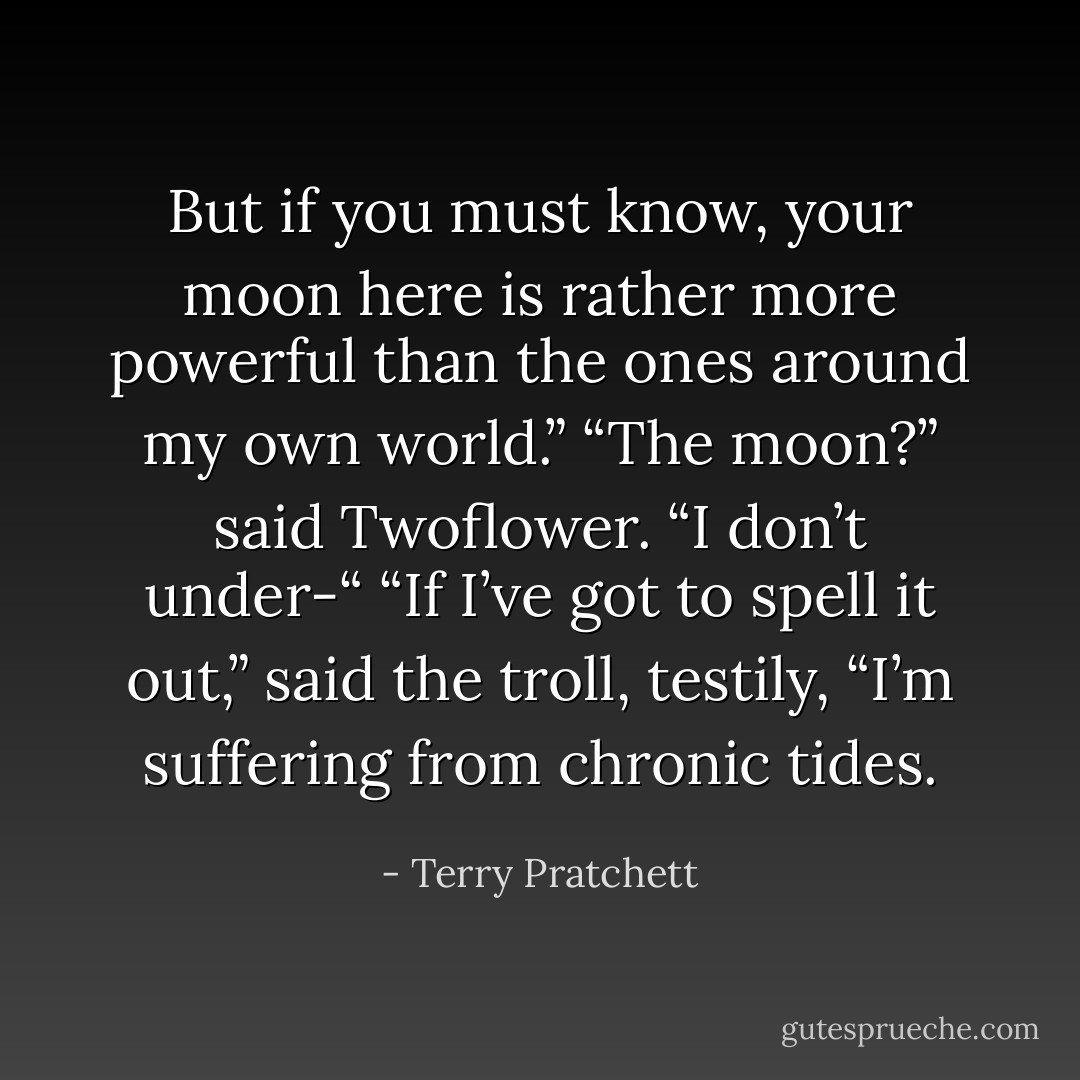 But if you must know, your moon here is rather more powerful than the ones around my own world.”<br />“The moon?” said Twoflower. “I don’t under-“<br />“If I’ve got to spell it out,” said the troll, testily, “I’m suffering from chronic tides. - Terry Pratchett