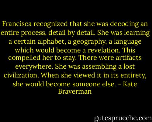 Francisca recognized that she was decoding an entire process, detail by detail. She was learning a certain alphabet, a geography, a language which would become a revelation. This compelled her to stay. There were artifacts everywhere. She was assembling a lost civilization. When she viewed it in its entirety, she would become someone else. - Kate Braverman