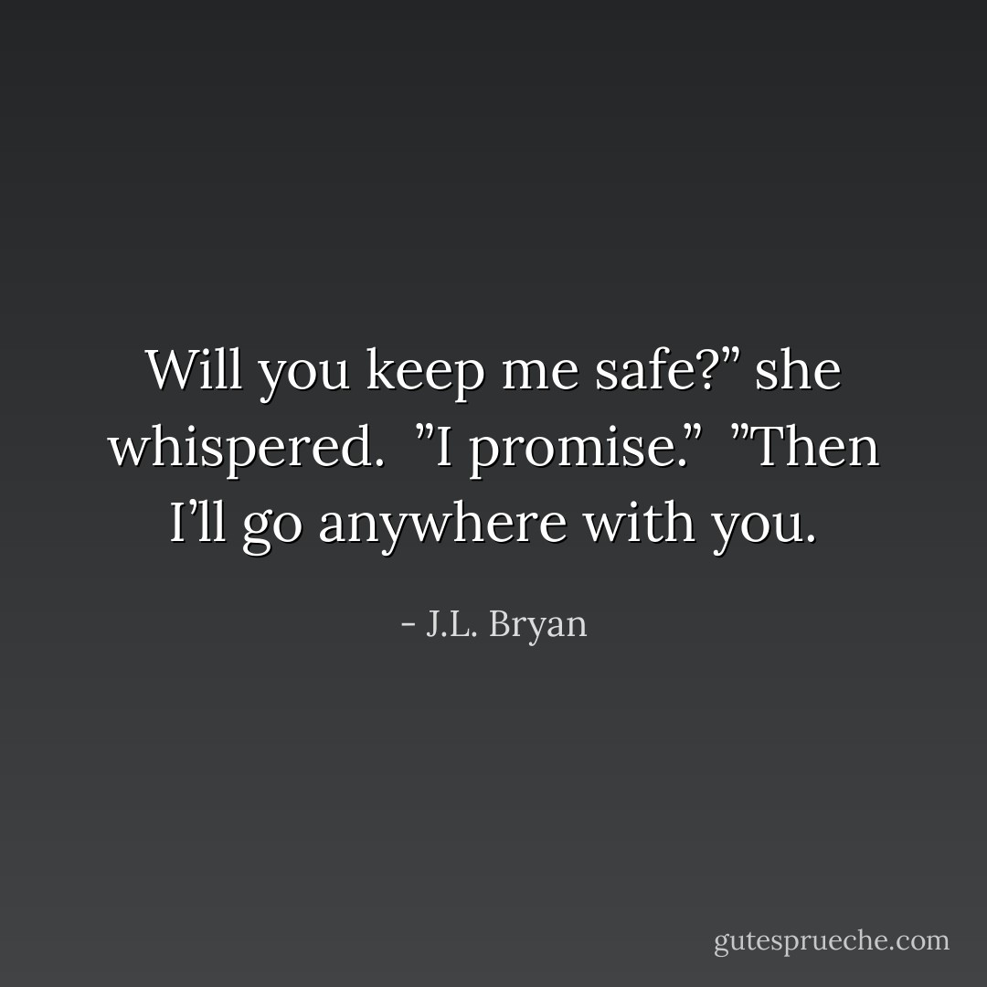 Will you keep me safe?” she whispered. <br />”I promise.” <br />”Then I’ll go anywhere with you. - J.L. Bryan