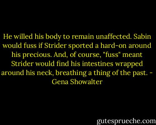 He willed his body to remain unaffected. Sabin would fuss if Strider sported a hard-on around his precious. And, of course, "fuss" meant Strider would find his intestines wrapped around his neck, breathing a thing of the past. - Gena Showalter