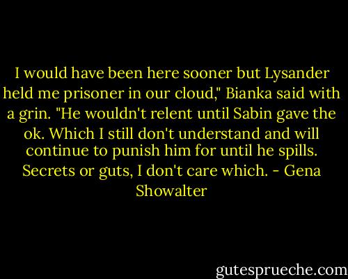 I would have been here sooner but Lysander held me prisoner in our cloud," Bianka said with a grin. "He wouldn't relent until Sabin gave the ok. Which I still don't understand and will continue to punish him for until he spills. Secrets or guts, I don't care which. - Gena Showalter
