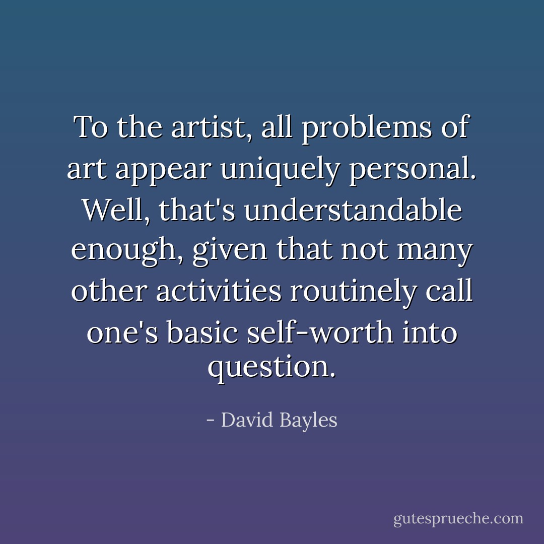 To the artist, all problems of art appear uniquely personal. Well, that's understandable enough, given that not many other activities routinely call one's basic self-worth into question. - David Bayles