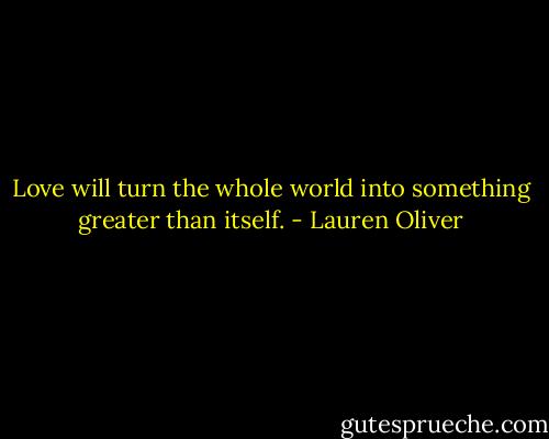 Love will turn the whole world into something greater than itself. - Lauren Oliver