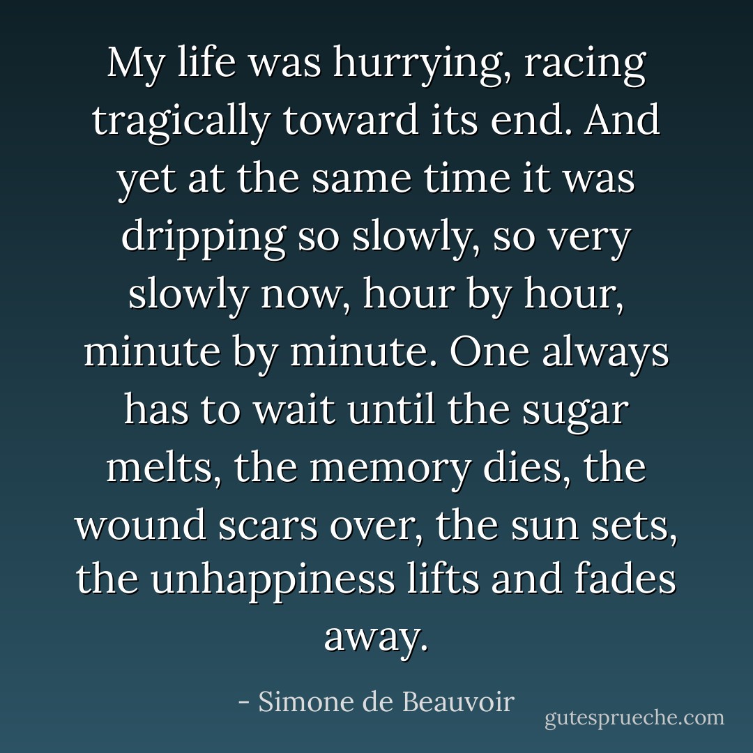 My life was hurrying, racing tragically toward its end. And yet at the same time it was dripping so slowly, so very slowly now, hour by hour, minute by minute. One always has to wait until the sugar melts, the memory dies, the wound scars over, the sun sets, the unhappiness lifts and fades away. - Simone de Beauvoir