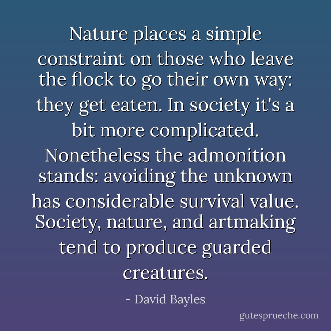 Nature places a simple constraint on those who leave the flock to go their own way: they get eaten. In society it's a bit more complicated. Nonetheless the admonition stands: avoiding the unknown has considerable survival value. Society, nature, and artmaking tend to produce guarded creatures. - David Bayles