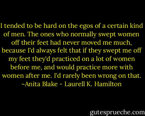 I tended to be hard on the egos of a certain kind of men. The ones who normally swept women off their feet had never moved me much, because I'd always felt that if they swept me off my feet they'd practiced on a lot of women before me, and would practice more with women after me. I'd rarely been wrong on that. ~Anita Blake - Laurell K. Hamilton