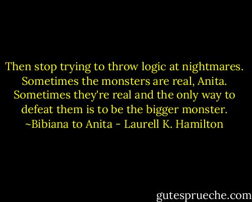Then stop trying to throw logic at nightmares. Sometimes the monsters are real, Anita. Sometimes they're real and the only way to defeat them is to be the bigger monster. ~Bibiana to Anita - Laurell K. Hamilton