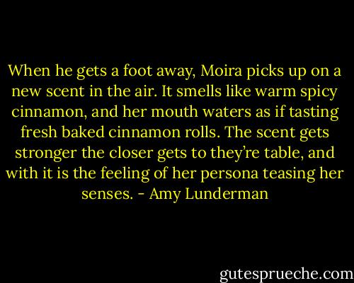 When he gets a foot away, Moira picks up on a new scent in the air. It smells like warm spicy cinnamon, and her mouth waters as if tasting fresh baked cinnamon rolls. The scent gets stronger the closer gets to they’re table, and with it is the feeling of her persona teasing her senses. - Amy Lunderman