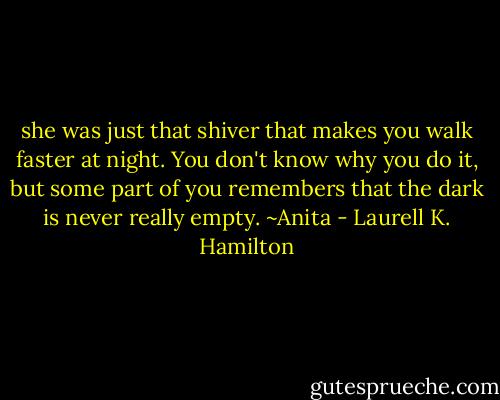 she was just that shiver that makes you walk faster at night. You don't know why you do it, but some part of you remembers that the dark is never really empty. ~Anita - Laurell K. Hamilton