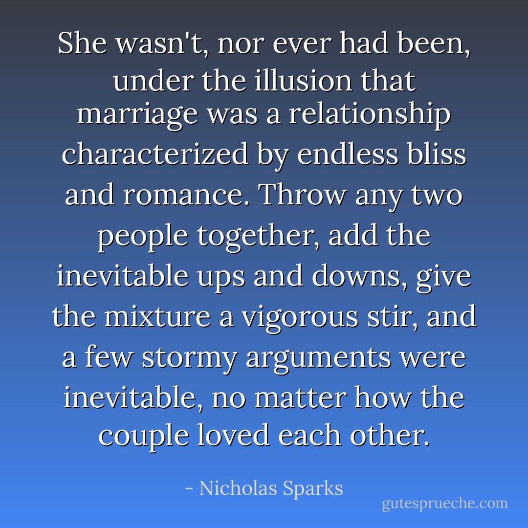 She wasn't, nor ever had been, under the illusion that marriage was a relationship characterized by endless bliss and romance. Throw any two people together, add the inevitable ups and downs, give the mixture a vigorous stir, and a few stormy arguments were inevitable, no matter how the couple loved each other. - Nicholas Sparks
