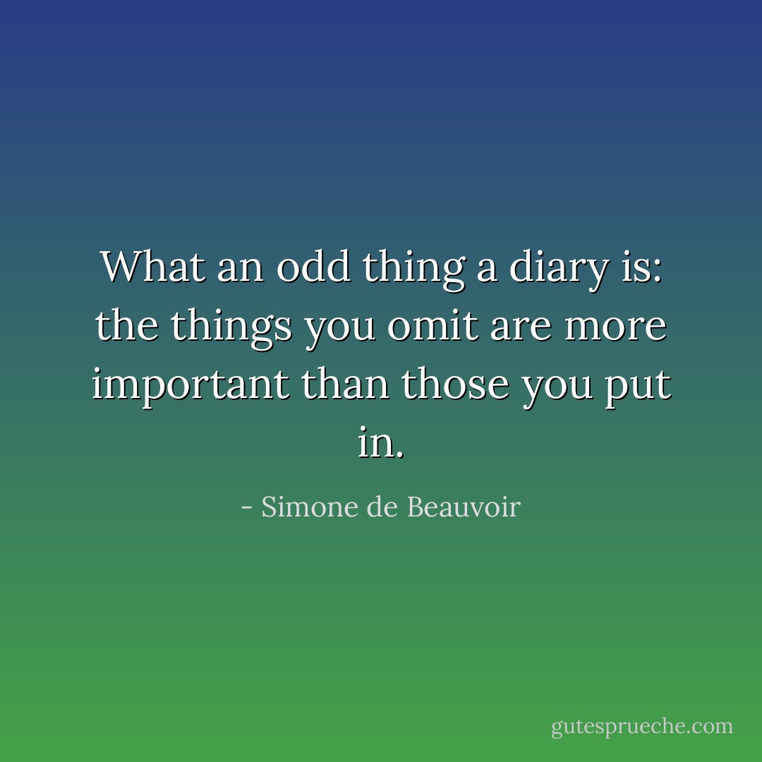 What an odd thing a diary is: the things you omit are more important than those you put in. - Simone de Beauvoir