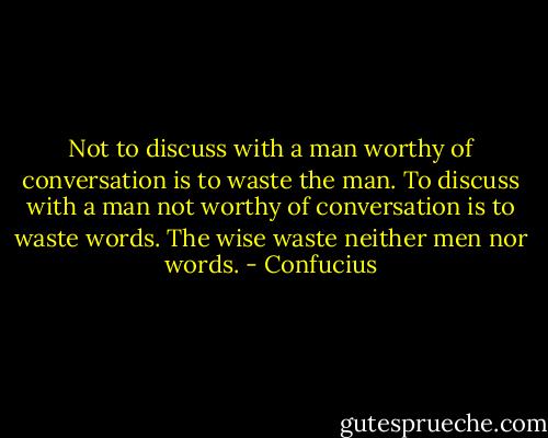 Not to discuss with a man worthy of conversation is to waste the man. To discuss with a man not worthy of conversation is to waste words. The wise waste neither men nor words. - Confucius