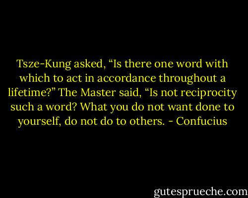 Tsze-Kung asked, “Is there one word with which to act in accordance throughout a lifetime?” The Master said, “Is not reciprocity such a word? What you do not want done to yourself, do not do to others. - Confucius