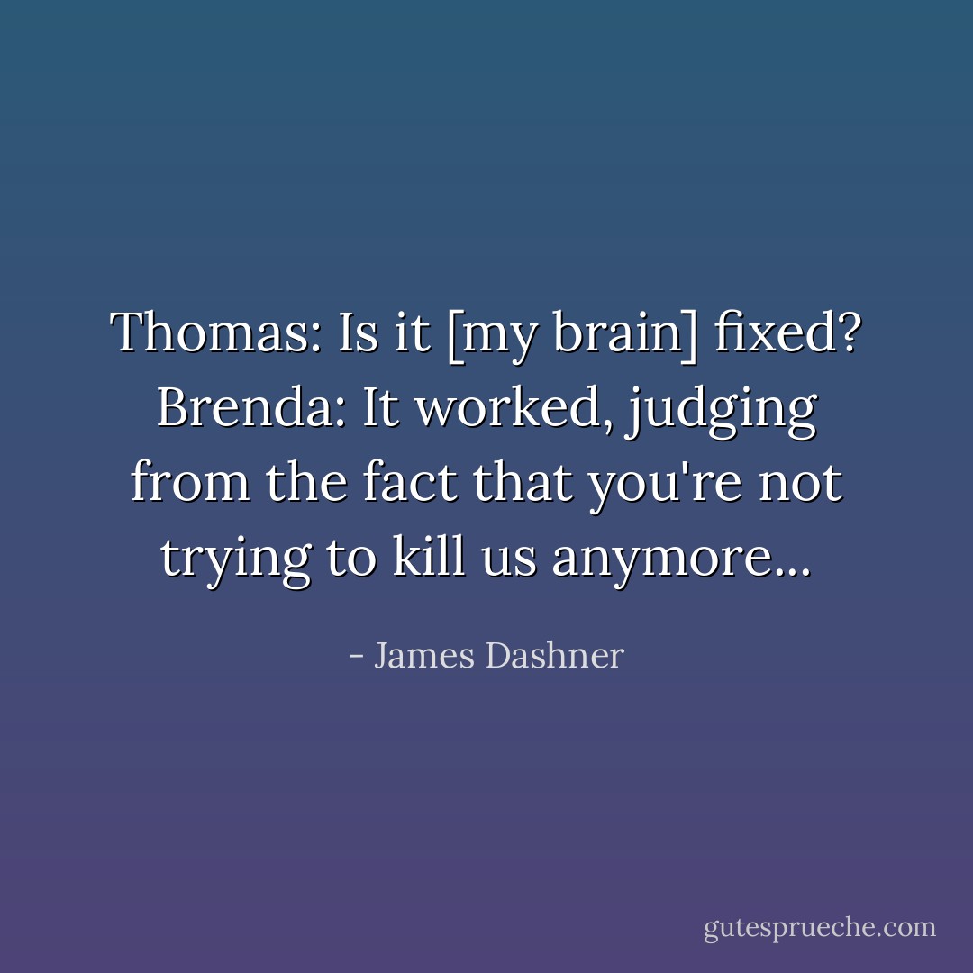 Thomas: Is it [my brain] fixed?<br />Brenda: It worked, judging from the fact that you're not trying to kill us anymore... - James Dashner